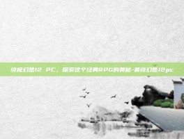 终极幻想12 PC，探索这个经典RPG的奥秘-最终幻想12pc