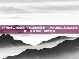 dnf血法二觉加点，T0级血脉压制！DNF血法二觉加点全攻略，血翼觉醒，输出拉满