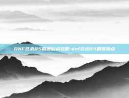 DNF狂战85刷图加点攻略-dnf狂战85刷图加点