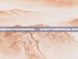 揭秘星际迷航系列游戏的最新秘密——团队协作与策略的终极考验-泳衣团购