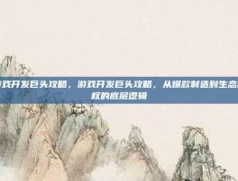 游戏开发巨头攻略，游戏开发巨头攻略，从爆款制造到生态霸权的底层逻辑