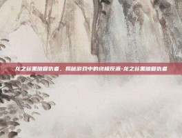 龙之谷黑暗复仇者，揭秘游戏中的终极反派-龙之谷黑暗复仇者