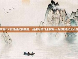 掌握CF战场模式的精髓，战术与技巧全解析-cf战场模式怎么玩