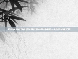揭秘穿越火线绝版装备代码的终极攻略-cf绝版装备代码