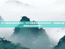 5173游戏交易平台dnf，5173游戏交易平台与DNF，阿拉德大陆的聚宝盆还是陷阱？