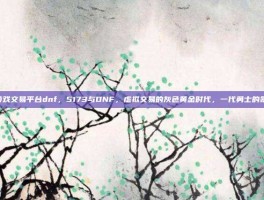 5173游戏交易平台dnf，5173与DNF，虚拟交易的灰色黄金时代，一代勇士的氪金青春