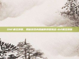 DNF疯狂拼图，揭秘游戏内隐藏的拼图挑战-dnf疯狂拼图