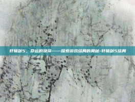 轩辕剑5，命运的抉择——探索游戏结局的奥秘-轩辕剑5结局