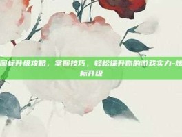 炫舞图标升级攻略，掌握技巧，轻松提升你的游戏实力-炫舞图标升级