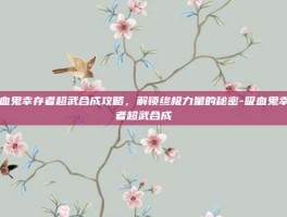 吸血鬼幸存者超武合成攻略，解锁终极力量的秘密-吸血鬼幸存者超武合成