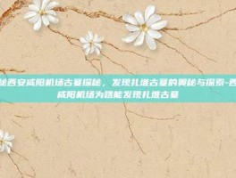 揭秘西安咸阳机场古墓探秘，发现扎堆古墓的奥秘与探索-西安咸阳机场为啥能发现扎堆古墓