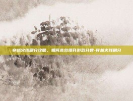 穿越火线刷分攻略，如何高效提升游戏分数-穿越火线刷分