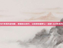 DNF传承升级攻略，掌握核心技巧，让你的装备更上一层楼-dnf传承升级