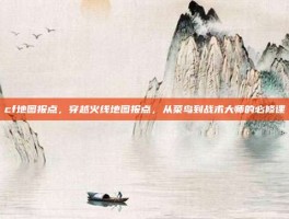 cf地图报点，穿越火线地图报点，从菜鸟到战术大师的必修课