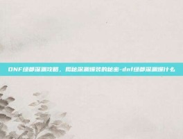 DNF绿都深渊攻略，揭秘深渊爆装的秘密-dnf绿都深渊爆什么