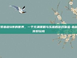 探索春秋Q传的世界，一个充满策略与乐趣的游戏体验-春秋q传好玩吗