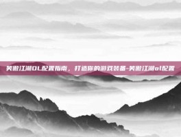 笑傲江湖OL配置指南，打造你的游戏装备-笑傲江湖ol配置