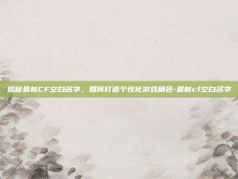 揭秘最新CF空白名字，如何打造个性化游戏角色-最新cf空白名字