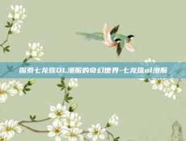 探索七龙珠OL港服的奇幻世界-七龙珠ol港服