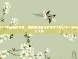 6070手机电影下载，探索游戏世界的无限可能-6070手机电影下载