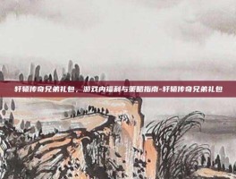 轩辕传奇兄弟礼包，游戏内福利与策略指南-轩辕传奇兄弟礼包
