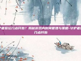 守护者祭坛几点开始？揭秘游戏内时间管理与策略-守护者祭坛几点开始