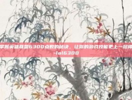 掌握英雄联盟6300点数的秘诀，让你的游戏技能更上一层楼-lol6300