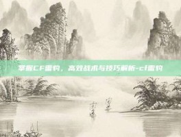 掌握CF雷豹，高效战术与技巧解析-cf雷豹