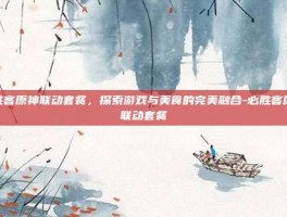 必胜客原神联动套餐，探索游戏与美食的完美融合-必胜客原神联动套餐
