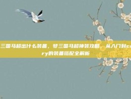 梦三国马超出什么装备，梦三国马超神装攻略，从入门到carry的装备搭配全解析