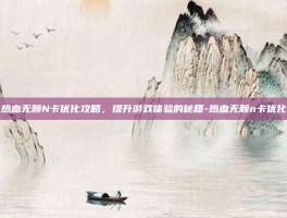 热血无赖N卡优化攻略，提升游戏体验的秘籍-热血无赖n卡优化