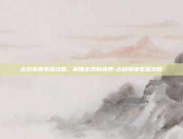 古剑奇谭星蕴攻略，解锁游戏新境界-古剑奇谭星蕴攻略