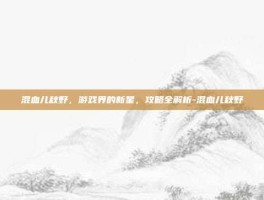 混血儿秋野，游戏界的新星，攻略全解析-混血儿秋野