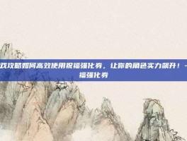 游戏攻略如何高效使用祝福强化券，让你的角色实力飙升！-祝福强化券