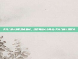 天龙八部2游戏深度解析，探索其魅力与挑战-天龙八部2好玩吗