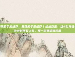 好玩的手游推荐，好玩的手游推荐｜拒绝踩雷！这6款神仙手游杀时间又上头，每一款都值得珍藏