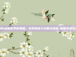 探索魔兽世界的奥秘，官网指南与攻略全解析-魔兽耳朵官网