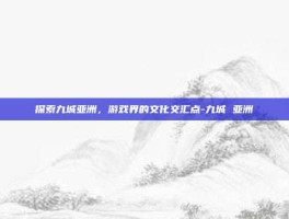 探索九城亚洲，游戏界的文化交汇点-九城 亚洲