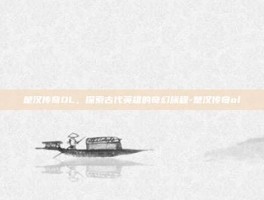 楚汉传奇OL，探索古代英雄的奇幻旅程-楚汉传奇ol