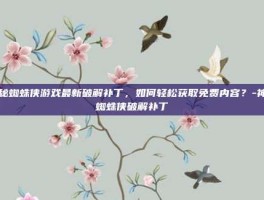 揭秘蜘蛛侠游戏最新破解补丁，如何轻松获取免费内容？-神奇蜘蛛侠破解补丁