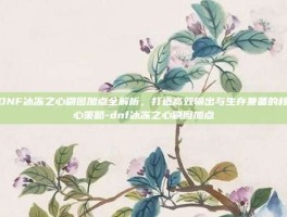 DNF冰冻之心刷图加点全解析，打造高效输出与生存兼备的核心策略-dnf冰冻之心刷图加点