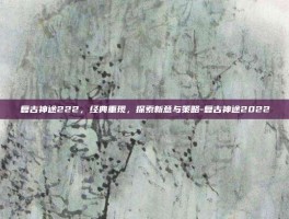复古神途222，经典重现，探索新意与策略-复古神途2022