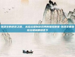 张颂文的逆袭之路，从捡垃圾到游戏界的璀璨明星-张颂文曾因捡垃圾被剧组丢下