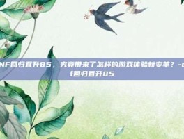 DNF回归直升85，究竟带来了怎样的游戏体验新变革？-dnf回归直升85