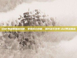 DNF男法师加点攻略，掌握核心技能，提升战斗效率-dnf男法加点