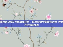 掌握火炬之光2弓箭加点技巧，成为游戏中的箭术大师-火炬之光2弓箭加点