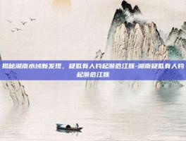 揭秘湖南水域新发现，疑似有人钓起濒危江豚-湖南疑似有人钓起濒危江豚