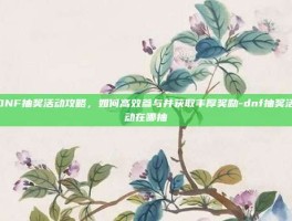 DNF抽奖活动攻略，如何高效参与并获取丰厚奖励-dnf抽奖活动在哪抽