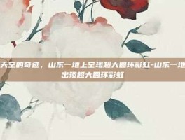探索天空的奇迹，山东一地上空现超大圆环彩虹-山东一地上空出现超大圆环彩虹