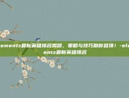 Elementz最新英雄排名揭晓，策略与技巧助你登顶！-elementz最新英雄排名